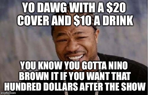 Yo Dawg Heard You Meme | YO DAWG WITH A $20 COVER AND $10 A DRINK YOU KNOW YOU GOTTA NINO BROWN IT IF YOU WANT THAT HUNDRED DOLLARS AFTER THE SHOW | image tagged in memes,yo dawg heard you | made w/ Imgflip meme maker