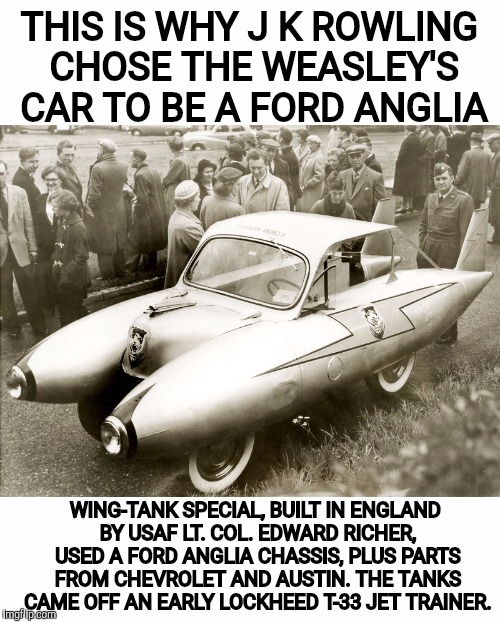 Found filed under WTF... | THIS IS WHY J K ROWLING CHOSE THE WEASLEY'S CAR TO BE A FORD ANGLIA; WING-TANK SPECIAL, BUILT IN ENGLAND BY USAF LT. COL. EDWARD RICHER, USED A FORD ANGLIA CHASSIS, PLUS PARTS FROM CHEVROLET AND AUSTIN. THE TANKS CAME OFF AN EARLY LOCKHEED T-33 JET TRAINER. | image tagged in strange cars,cuz cars,ford anglia | made w/ Imgflip meme maker