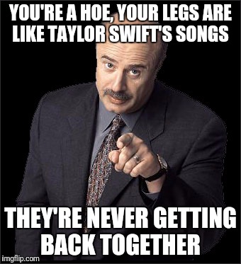 Doctor Phil | YOU'RE A HOE, YOUR LEGS ARE LIKE TAYLOR SWIFT'S SONGS; THEY'RE NEVER GETTING BACK TOGETHER | image tagged in doctor phil,funny,memes | made w/ Imgflip meme maker