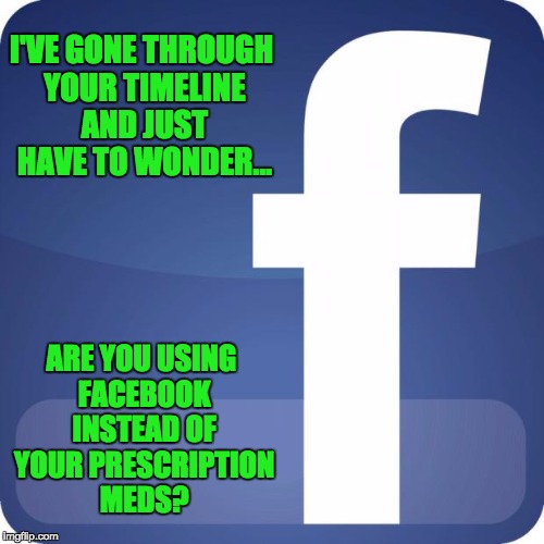 facebook | I'VE GONE THROUGH YOUR TIMELINE AND JUST HAVE TO WONDER... ARE YOU USING FACEBOOK INSTEAD OF YOUR PRESCRIPTION MEDS? | image tagged in facebook | made w/ Imgflip meme maker