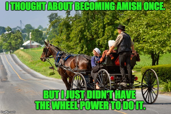 Amish Life | I THOUGHT ABOUT BECOMING AMISH ONCE. BUT I JUST DIDN'T HAVE THE WHEEL POWER TO DO IT. | image tagged in amish | made w/ Imgflip meme maker