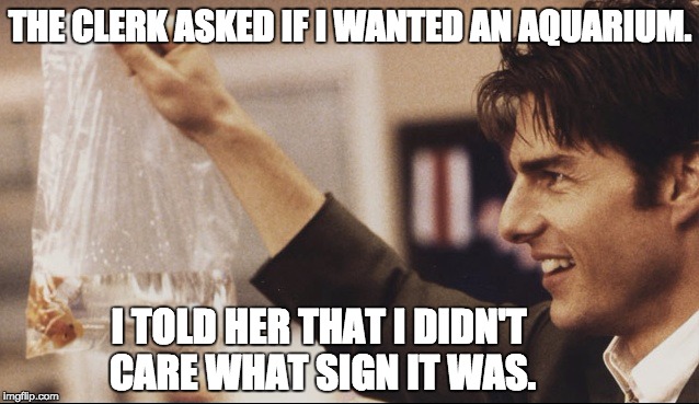 Jerry Maguire + Goldfish | THE CLERK ASKED IF I WANTED AN AQUARIUM. I TOLD HER THAT I DIDN'T CARE WHAT SIGN IT WAS. | image tagged in jerry maguire  goldfish | made w/ Imgflip meme maker