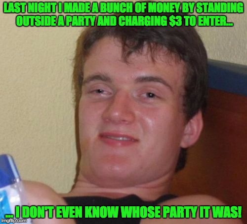 10 Guy Meme | LAST NIGHT I MADE A BUNCH OF MONEY BY STANDING OUTSIDE A PARTY AND CHARGING $3 TO ENTER... ... I DON'T EVEN KNOW WHOSE PARTY IT WAS! | image tagged in memes,10 guy | made w/ Imgflip meme maker