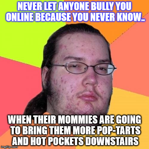 The thimble mind of the Basement Dweller. | NEVER LET ANYONE BULLY YOU ONLINE BECAUSE YOU NEVER KNOW.. WHEN THEIR MOMMIES ARE GOING TO BRING THEM MORE POP-TARTS AND HOT POCKETS DOWNSTAIRS | image tagged in memes,butthurt dweller | made w/ Imgflip meme maker