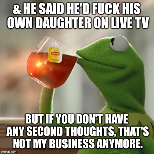 But That's None Of My Business Meme | & HE SAID HE'D F**K HIS OWN DAUGHTER ON LIVE TV BUT IF YOU DON'T HAVE ANY SECOND THOUGHTS, THAT'S NOT MY BUSINESS ANYMORE. | image tagged in memes,but thats none of my business,kermit the frog | made w/ Imgflip meme maker