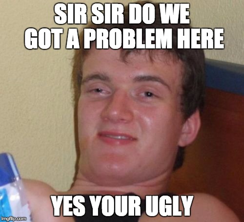 10 Guy Meme | SIR SIR DO WE GOT A PROBLEM HERE; YES YOUR UGLY | image tagged in memes,10 guy | made w/ Imgflip meme maker