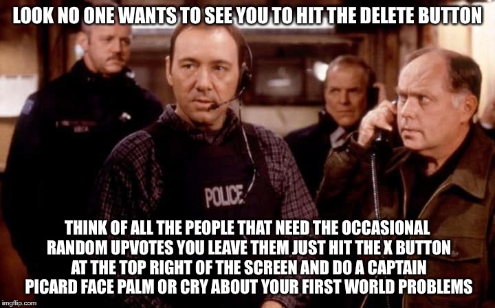 LOOK NO ONE WANTS TO SEE YOU TO HIT THE DELETE BUTTON THINK OF ALL THE PEOPLE THAT NEED THE OCCASIONAL RANDOM UPVOTES YOU LEAVE THEM JUST HI | made w/ Imgflip meme maker