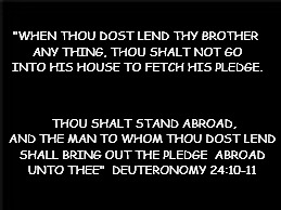 Deut. 24:10-11 | "WHEN THOU DOST LEND THY BROTHER ANY THING, THOU SHALT NOT GO INTO HIS HOUSE TO FETCH HIS PLEDGE. THOU SHALT STAND ABROAD, AND THE MAN TO WHOM THOU DOST LEND SHALL BRING OUT THE PLEDGE  ABROAD UNTO THEE"

DEUTERONOMY 24:10-11 | image tagged in scripture,torah,deut,old testament | made w/ Imgflip meme maker