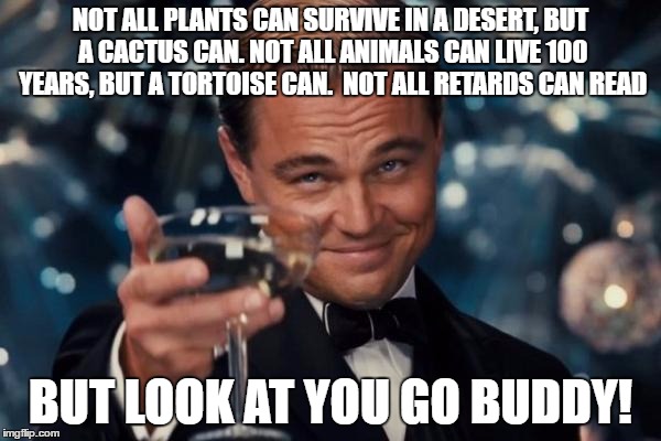 Leonardo Dicaprio Cheers Meme | NOT ALL PLANTS CAN SURVIVE IN A DESERT, BUT A CACTUS CAN. NOT ALL ANIMALS CAN LIVE 100 YEARS, BUT A TORTOISE CAN. 
NOT ALL RETARDS CAN READ; BUT LOOK AT YOU GO BUDDY! | image tagged in memes,leonardo dicaprio cheers | made w/ Imgflip meme maker