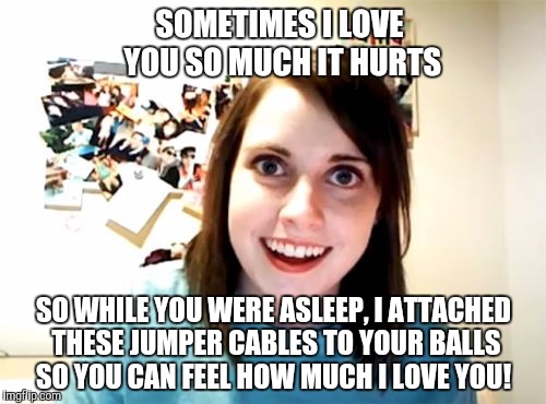Love hurts... | SOMETIMES I LOVE YOU SO MUCH IT HURTS; SO WHILE YOU WERE ASLEEP, I ATTACHED THESE JUMPER CABLES TO YOUR BALLS SO YOU CAN FEEL HOW MUCH I LOVE YOU! | image tagged in memes,overly attached girlfriend,balls,jumper cables | made w/ Imgflip meme maker
