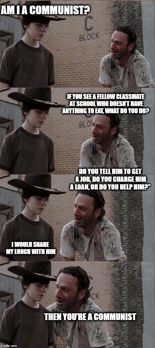 Rick and Carl Long Meme | AM I A COMMUNIST? IF YOU SEE A FELLOW CLASSMATE AT SCHOOL WHO DOESN’T HAVE ANYTHING TO EAT, WHAT DO YOU DO? DO YOU TELL HIM TO GET A JOB, DO YOU CHARGE HIM A LOAN, OR DO YOU HELP HIM?”; I WOULD SHARE MY LUNCH WITH HIM; THEN YOU’RE A COMMUNIST | image tagged in memes,rick and carl long | made w/ Imgflip meme maker