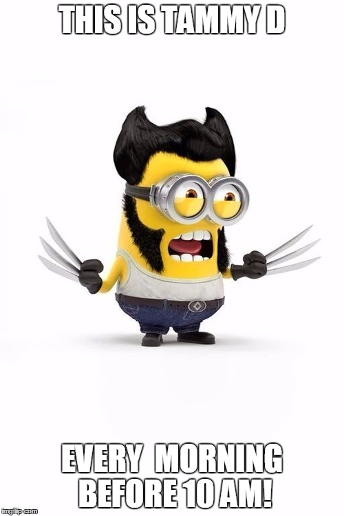 Minion Wolverine | THIS IS TAMMY D; EVERY  MORNING BEFORE 10 AM! | image tagged in minion wolverine | made w/ Imgflip meme maker