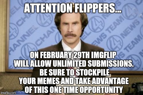 This is awesome!  I gotta get busy make memes!... | ATTENTION FLIPPERS... ON FEBRUARY 29TH IMGFLIP WILL ALLOW UNLIMITED SUBMISSIONS.  BE SURE TO STOCKPILE YOUR MEMES AND TAKE ADVANTAGE OF THIS ONE TIME OPPORTUNITY | image tagged in memes,ron burgundy,february,imgflip | made w/ Imgflip meme maker