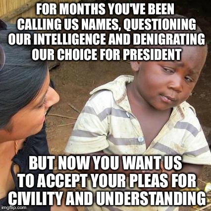 Third World Skeptical Kid Meme | FOR MONTHS YOU'VE BEEN CALLING US NAMES, QUESTIONING OUR INTELLIGENCE AND DENIGRATING OUR CHOICE FOR PRESIDENT BUT NOW YOU WANT US TO ACCEPT | image tagged in memes,third world skeptical kid | made w/ Imgflip meme maker