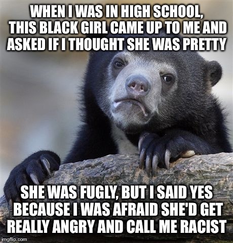 Confession Bear | WHEN I WAS IN HIGH SCHOOL, THIS BLACK GIRL CAME UP TO ME AND ASKED IF I THOUGHT SHE WAS PRETTY; SHE WAS FUGLY, BUT I SAID YES BECAUSE I WAS AFRAID SHE'D GET REALLY ANGRY AND CALL ME RACIST | image tagged in memes,confession bear | made w/ Imgflip meme maker
