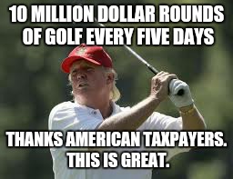 trump golf meme | 10 MILLION DOLLAR ROUNDS OF GOLF EVERY FIVE DAYS; THANKS AMERICAN TAXPAYERS. THIS IS GREAT. | image tagged in trump golf meme | made w/ Imgflip meme maker