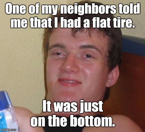 10 Guy Meme | One of my neighbors told me that I had a flat tire. It was just on the bottom. | image tagged in memes,10 guy | made w/ Imgflip meme maker