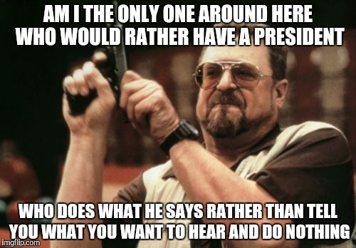 Am I The Only One Around Here Meme | AM I THE ONLY ONE AROUND HERE WHO WOULD RATHER HAVE A PRESIDENT; WHO DOES WHAT HE SAYS RATHER THAN TELL YOU WHAT YOU WANT TO HEAR AND DO NOTHING | image tagged in memes,am i the only one around here | made w/ Imgflip meme maker