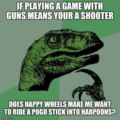 Philosoraptor | IF PLAYING A GAME WITH GUNS MEANS YOUR A SHOOTER; DOES HAPPY WHEELS MAKE ME WANT TO RIDE A POGO STICK INTO HARPOONS? | image tagged in memes,philosoraptor | made w/ Imgflip meme maker