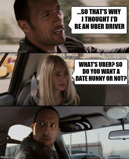 When you pick up the wrong passenger... | ...SO THAT'S WHY I THOUGHT I'D BE AN UBER DRIVER; WHAT'S UBER? SO DO YOU WANT A DATE HUNNY OR NOT? | image tagged in memes,the rock driving | made w/ Imgflip meme maker