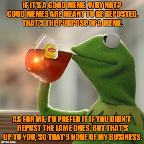 But That's None Of My Business Meme | IF IT'S A GOOD MEME, WHY NOT? GOOD MEMES ARE MEANT TO BE REPOSTED. THAT'S THE PURPOSE OF A MEME. AS FOR ME, I'D PREFER IT IF YOU DIDN'T REPO | image tagged in memes,but thats none of my business,kermit the frog | made w/ Imgflip meme maker