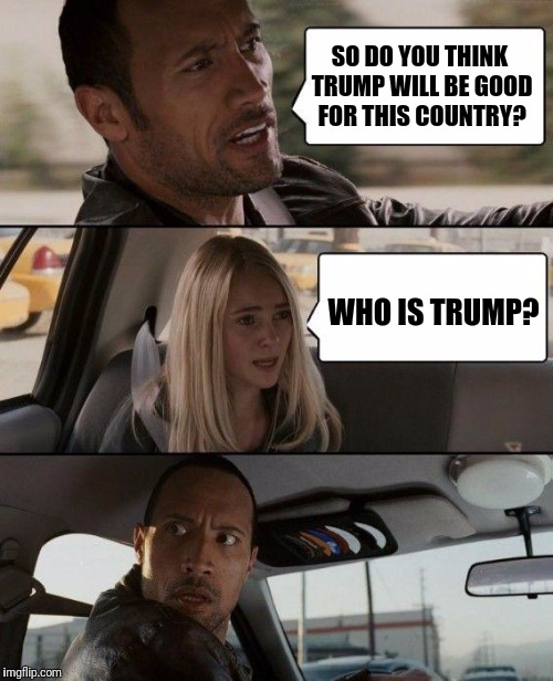 The Rock Driving Meme | SO DO YOU THINK TRUMP WILL BE GOOD FOR THIS COUNTRY? WHO IS TRUMP? | image tagged in memes,the rock driving | made w/ Imgflip meme maker
