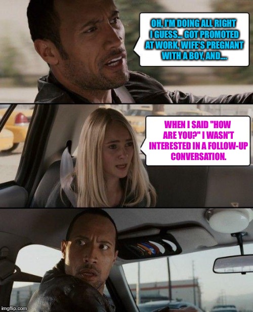 The Rock Driving | OH, I'M DOING ALL RIGHT I GUESS... GOT PROMOTED AT WORK, WIFE'S PREGNANT WITH A BOY, AND.... WHEN I SAID "HOW ARE YOU?" I WASN'T INTERESTED IN A FOLLOW-UP CONVERSATION. | image tagged in memes,the rock driving | made w/ Imgflip meme maker