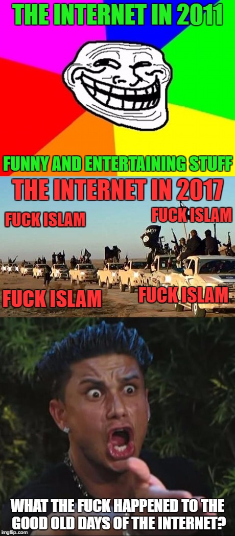 Seeing Islamophobic Shit Wherever I Went, YouTube, Google Images, Etc. Gave Me Cancer. Who Else Remembers The Good Old Internet? | THE INTERNET IN 2011; FUNNY AND ENTERTAINING STUFF; THE INTERNET IN 2017; FUCK ISLAM; FUCK ISLAM; FUCK ISLAM; FUCK ISLAM; WHAT THE FUCK HAPPENED TO THE GOOD OLD DAYS OF THE INTERNET? | image tagged in isis,islam,islamophobia,internet,2017,cancer | made w/ Imgflip meme maker