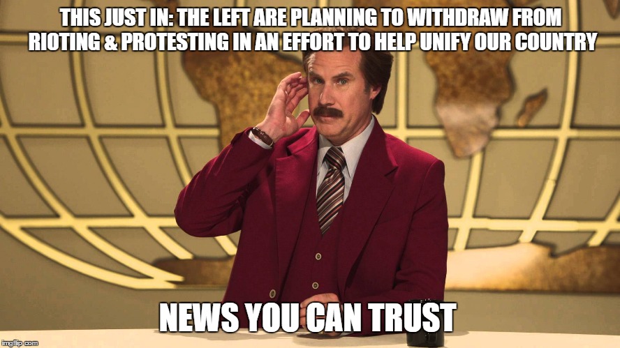 fake news | THIS JUST IN: THE LEFT ARE PLANNING TO WITHDRAW FROM RIOTING & PROTESTING IN AN EFFORT TO HELP UNIFY OUR COUNTRY; NEWS YOU CAN TRUST | image tagged in ron burgundy this just in,fake news,you are fake news,cnn sucks | made w/ Imgflip meme maker