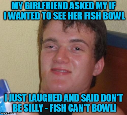 10 Guy Meme | MY GIRLFRIEND ASKED MY IF I WANTED TO SEE HER FISH BOWL; I JUST LAUGHED AND SAID DON'T BE SILLY - FISH CAN'T BOWL! | image tagged in memes,10 guy | made w/ Imgflip meme maker
