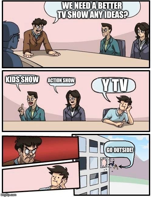 Boardroom Meeting Suggestion | WE NEED A BETTER TV SHOW
ANY IDEAS? KIDS SHOW; ACTION SHOW; Y TV; GO OUTSIDE! | image tagged in memes,boardroom meeting suggestion | made w/ Imgflip meme maker