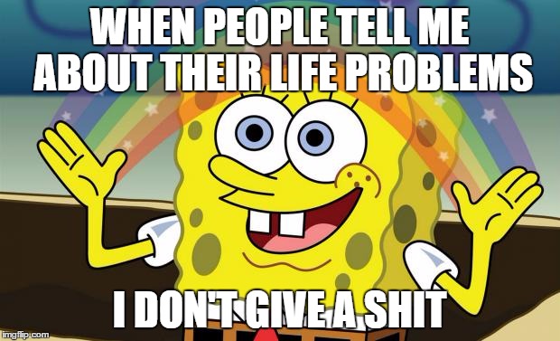 Spongebob Imagination HD | WHEN PEOPLE TELL ME ABOUT THEIR LIFE PROBLEMS; I DON'T GIVE A SHIT | image tagged in spongebob imagination hd | made w/ Imgflip meme maker