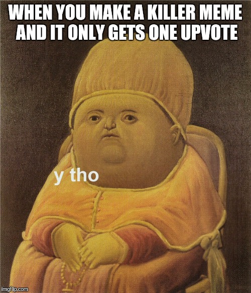 y tho | WHEN YOU MAKE A KILLER MEME AND IT ONLY GETS ONE UPVOTE | image tagged in y tho | made w/ Imgflip meme maker