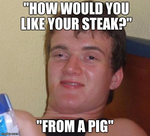 10 Guy Meme | "HOW WOULD YOU LIKE YOUR STEAK?"; "FROM A PIG" | image tagged in memes,10 guy | made w/ Imgflip meme maker