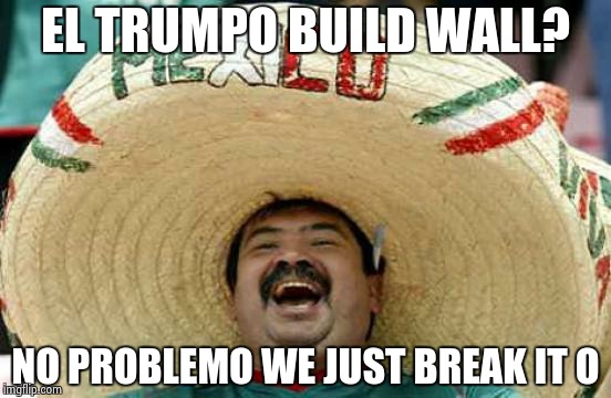 Happy Mexican | EL TRUMPO BUILD WALL? NO PROBLEMO WE JUST BREAK IT O | image tagged in happy mexican | made w/ Imgflip meme maker