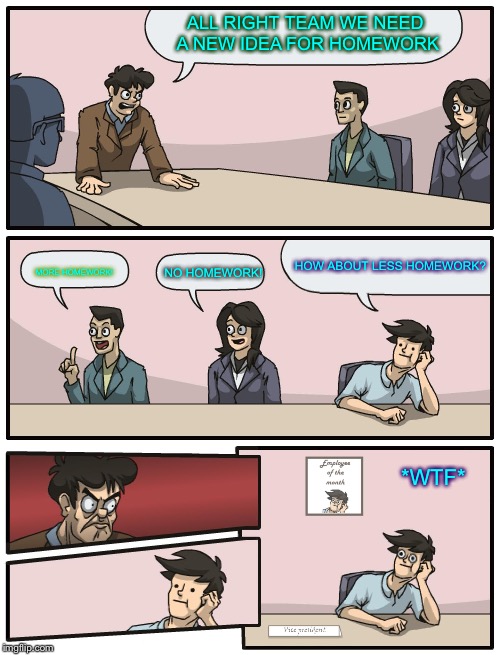 *Superintendent of le school district* | ALL RIGHT TEAM WE NEED A NEW IDEA FOR HOMEWORK; MORE HOMEWORK! HOW ABOUT LESS HOMEWORK? NO HOMEWORK! *WTF* | image tagged in boardroom meeting unexpected ending,homework | made w/ Imgflip meme maker