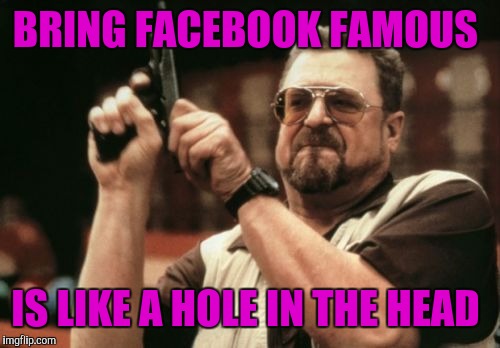 Am I The Only One Around Here Meme | BRING FACEBOOK FAMOUS; IS LIKE A HOLE IN THE HEAD | image tagged in memes,am i the only one around here | made w/ Imgflip meme maker