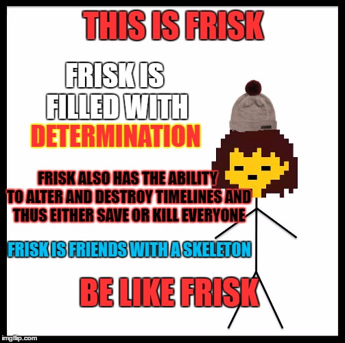 Hey Undertale fans, show me how you use this new template in the comments |  THIS IS FRISK; FRISK IS FILLED WITH; DETERMINATION; FRISK ALSO HAS THE ABILITY TO ALTER AND DESTROY TIMELINES AND THUS EITHER SAVE OR KILL EVERYONE; FRISK IS FRIENDS WITH A SKELETON; BE LIKE FRISK | image tagged in be like frisk,memes,undertale,be like bill | made w/ Imgflip meme maker