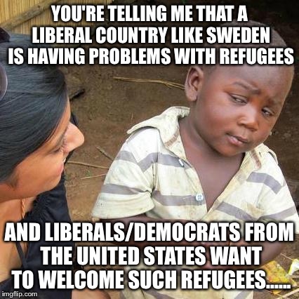 Third World Skeptical Kid | YOU'RE TELLING ME THAT A LIBERAL COUNTRY LIKE SWEDEN IS HAVING PROBLEMS WITH REFUGEES; AND LIBERALS/DEMOCRATS FROM THE UNITED STATES WANT TO WELCOME SUCH REFUGEES...... | image tagged in memes,third world skeptical kid | made w/ Imgflip meme maker