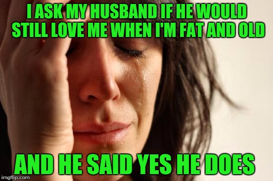 First World Problems | I ASK MY HUSBAND IF HE WOULD STILL LOVE ME WHEN I'M FAT AND OLD; AND HE SAID YES HE DOES | image tagged in memes,first world problems | made w/ Imgflip meme maker