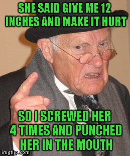 Back In My Day Meme | SHE SAID GIVE ME 12 INCHES AND MAKE IT HURT SO I SCREWED HER 4 TIMES AND PUNCHED HER IN THE MOUTH | image tagged in memes,back in my day | made w/ Imgflip meme maker