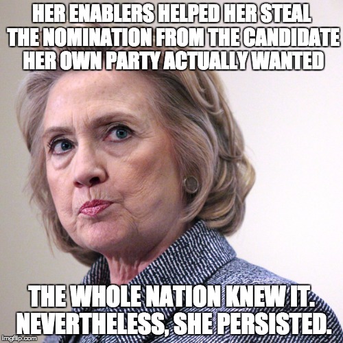 hillary clinton pissed | HER ENABLERS HELPED HER STEAL THE NOMINATION FROM THE CANDIDATE HER OWN PARTY ACTUALLY WANTED; THE WHOLE NATION KNEW IT. NEVERTHELESS, SHE PERSISTED. | image tagged in hillary clinton pissed | made w/ Imgflip meme maker