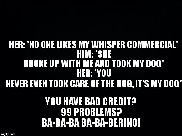 Black background | HER: *NO ONE LIKES MY WHISPER COMMERCIAL*                        
HIM: *SHE BROKE UP WITH ME AND TOOK MY DOG*                                    
HER: *YOU NEVER EVEN TOOK CARE OF THE DOG, IT'S MY DOG*; YOU HAVE BAD CREDIT?                           99 PROBLEMS?              

BA-BA-BA BA-BA-BERINO! | image tagged in black background | made w/ Imgflip meme maker