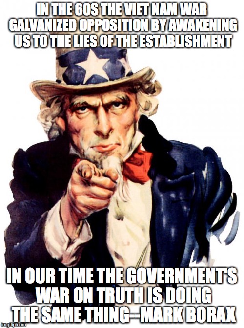 Uncle Sam Meme | IN THE 60S THE VIET NAM WAR GALVANIZED OPPOSITION BY AWAKENING US TO THE LIES OF THE ESTABLISHMENT; IN OUR TIME THE GOVERNMENT'S WAR ON TRUTH IS DOING THE SAME THING--MARK BORAX | image tagged in memes,uncle sam | made w/ Imgflip meme maker