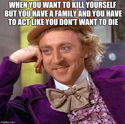 Creepy Condescending Wonka Meme | WHEN YOU WANT TO KILL YOURSELF BUT YOU HAVE A FAMILY AND YOU HAVE TO ACT LIKE YOU DON'T WANT TO DIE | image tagged in memes,creepy condescending wonka | made w/ Imgflip meme maker