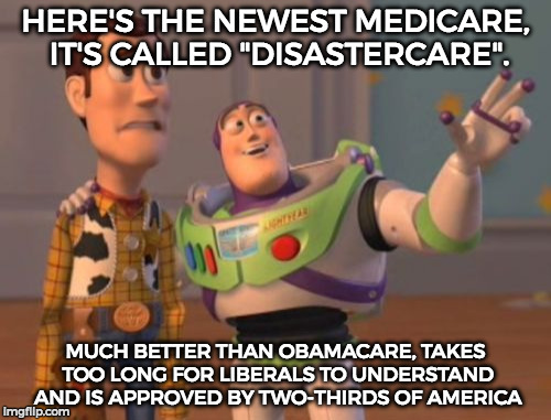 X, X Everywhere | HERE'S THE NEWEST MEDICARE, IT'S CALLED "DISASTERCARE". MUCH BETTER THAN OBAMACARE, TAKES TOO LONG FOR LIBERALS TO UNDERSTAND AND IS APPROVED BY TWO-THIRDS OF AMERICA | image tagged in memes,x x everywhere | made w/ Imgflip meme maker