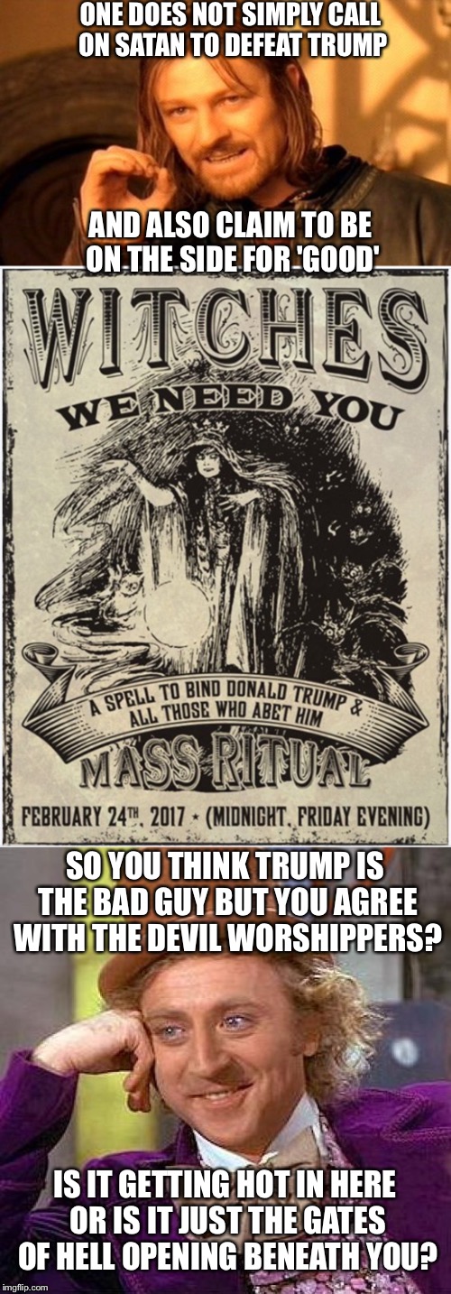 Prepare To Reap What You Have Sown | ONE DOES NOT SIMPLY CALL ON SATAN TO DEFEAT TRUMP; AND ALSO CLAIM TO BE ON THE SIDE FOR 'GOOD'; SO YOU THINK TRUMP IS THE BAD GUY BUT YOU AGREE WITH THE DEVIL WORSHIPPERS? IS IT GETTING HOT IN HERE OR IS IT JUST THE GATES OF HELL OPENING BENEATH YOU? | image tagged in end times,president trump,one does not simply,creepy condescending wonka | made w/ Imgflip meme maker