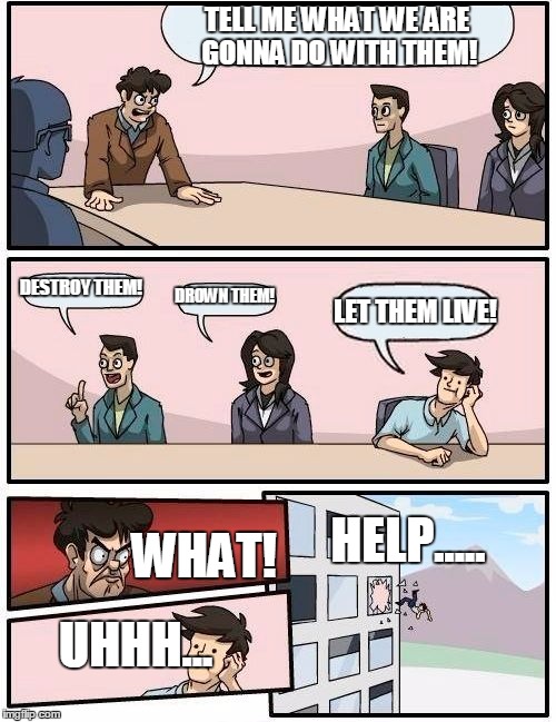 How not too deal with prisoners | TELL ME WHAT WE ARE GONNA DO WITH THEM! DESTROY THEM! DROWN THEM! LET THEM LIVE! HELP..... WHAT! UHHH... | image tagged in memes,boardroom meeting suggestion | made w/ Imgflip meme maker