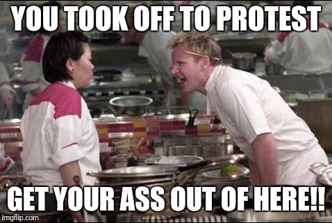 Angry Chef Gordon Ramsay | YOU TOOK OFF TO PROTEST; GET YOUR ASS OUT OF HERE!! | image tagged in memes,angry chef gordon ramsay | made w/ Imgflip meme maker