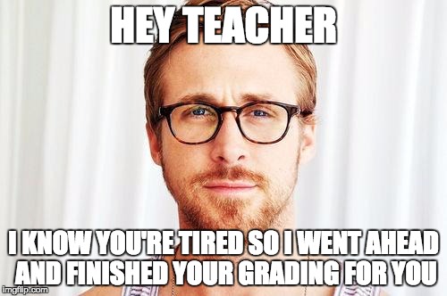 Intellectual Ryan Gosling | HEY TEACHER; I KNOW YOU'RE TIRED SO I WENT AHEAD AND FINISHED YOUR GRADING FOR YOU | image tagged in intellectual ryan gosling | made w/ Imgflip meme maker